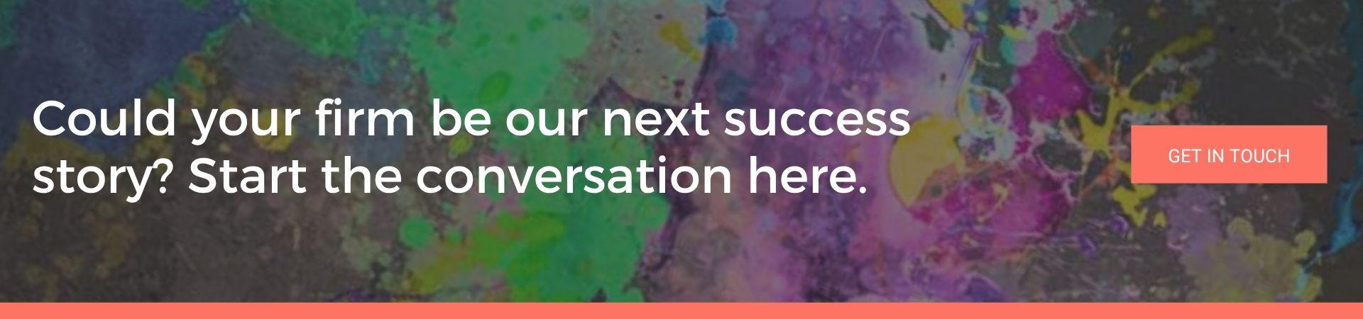 Could your firm be our next success story Start the conversation here: A banner advert over a dark background splattered with purple, green and yellow paint. White text reads “Could your firm be our next success story? Start the conversation here.” and there’s a coral “Get in Touch” button.
