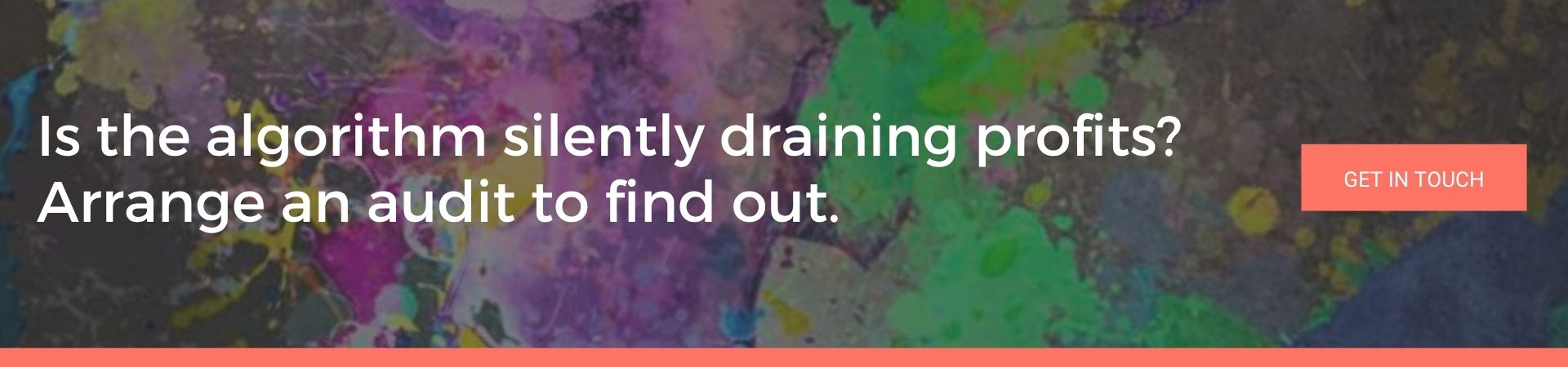 Is the algorithm silently draining profits Arrange an audit to find out: A banner advert over a dark background splattered with purple, pink and green paint. White text reads “Is the algorithm silently draining profits? Arrange an audit to find out.” and there’s a coral “Get in Touch” button.