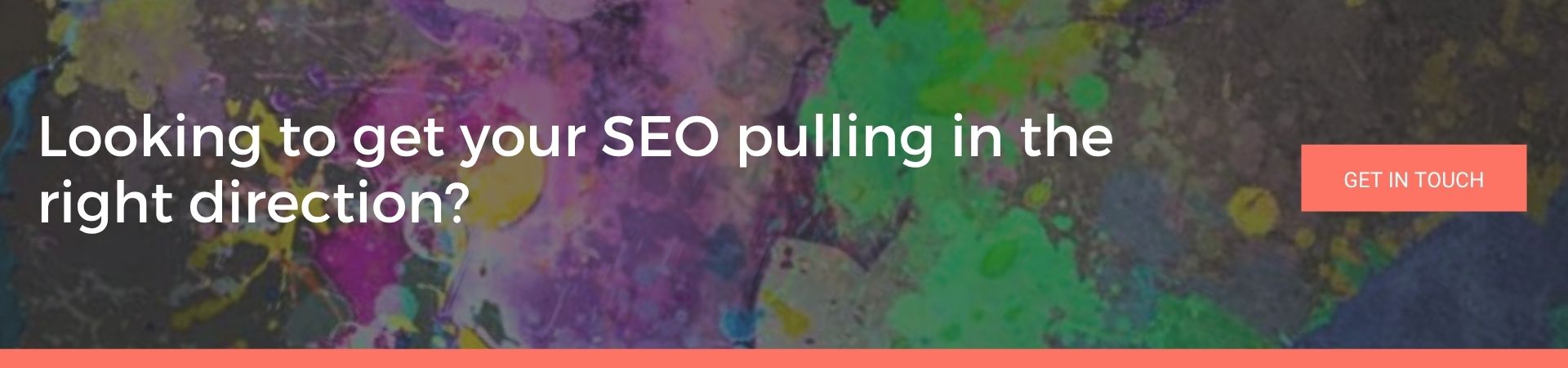 Looking to get your SEO pulling in the right direction: A dark, colourful paint-splattered banner with the text "Looking to get your SEO pulling in the right direction?" and a coral "Get In Touch" button.