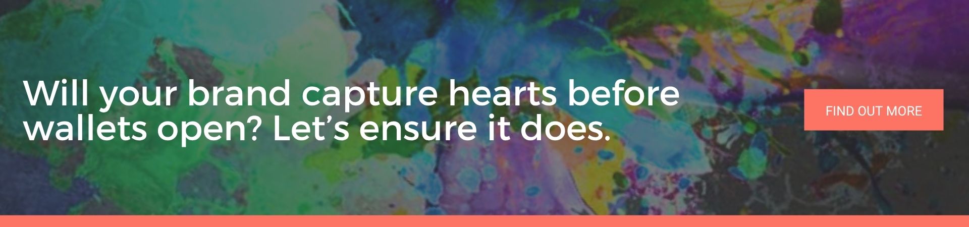 Will your brand capture hearts before wallets open Let’s ensure it does: A banner advert over a background splattered with green, blue and purple paint. White text reads “Will your brand capture hearts before wallets open? Let’s ensure it does.” and there’s a coral “Find Out More” button.