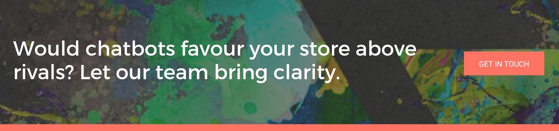 Would chatbots favour your store above rivals Let our team bring clarity: A banner advert over a dark background splattered with green, teal and yellow paint. White text reads “Would chatbots favour your store above rivals? Let our team bring clarity.” and there’s a coral “Get in Touch” button.